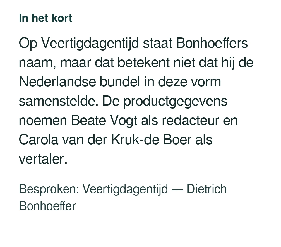 Op Veertigdagentijd staat Bonhoeffers naam, maar dat betekent niet dat hij de Nederlandse bundel in deze vorm samenstelde. De productgegevens noemen Beate Vogt als redacteur en Carola van der Kruk-de Boer als vertaler. Besproken: Veertigdagentijd — Dietrich Bonhoeffer.