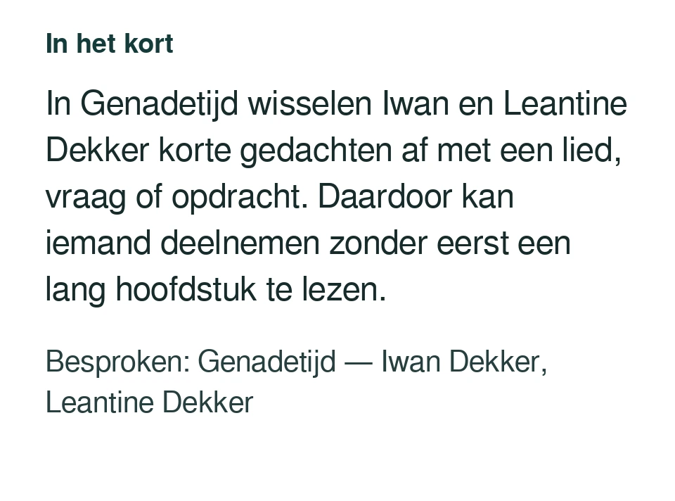 In Genadetijd wisselen Iwan en Leantine Dekker korte gedachten af met een lied, vraag of opdracht. Daardoor kan iemand deelnemen zonder eerst een lang hoofdstuk te lezen. Besproken: Genadetijd — Iwan Dekker, Leantine Dekker.