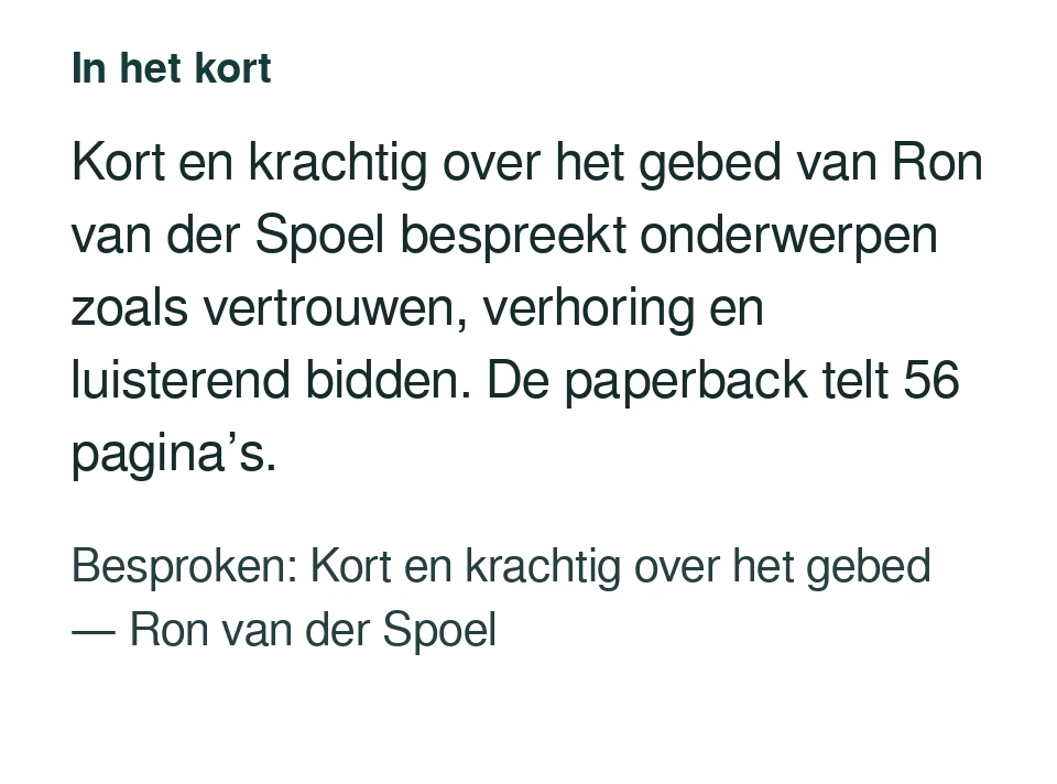 Kort en krachtig over het gebed van Ron van der Spoel bespreekt onderwerpen zoals vertrouwen, verhoring en luisterend bidden. De paperback telt 56 pagina’s. Besproken: Kort en krachtig over het gebed — Ron van der Spoel.