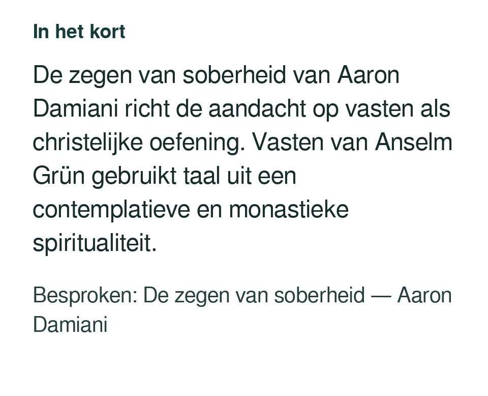 De zegen van soberheid van Aaron Damiani richt de aandacht op vasten als christelijke oefening. Vasten van Anselm Grün gebruikt taal uit een contemplatieve en monastieke spiritualiteit. Besproken: De zegen van soberheid — Aaron Damiani.