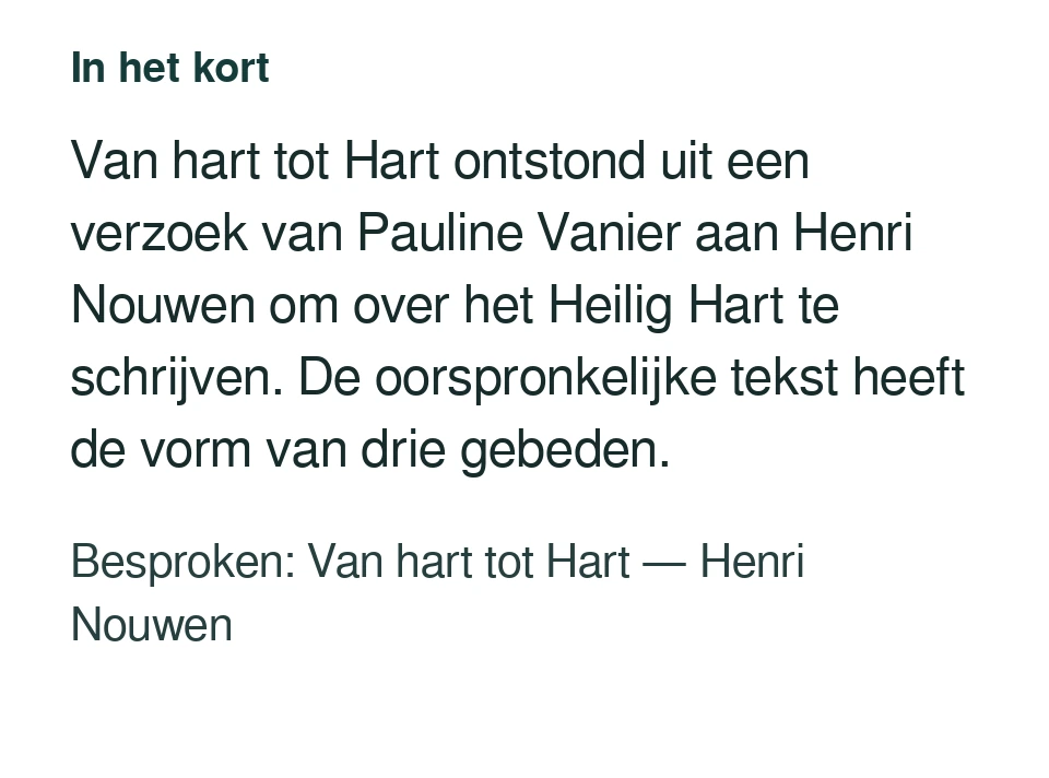 Van hart tot Hart ontstond uit een verzoek van Pauline Vanier aan Henri Nouwen om over het Heilig Hart te schrijven. De oorspronkelijke tekst heeft de vorm van drie gebeden. Besproken: Van hart tot Hart — Henri Nouwen.